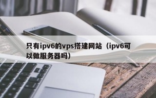 岳阳只有ipv6的vps搭建网站（ipv6可以做服务器吗）